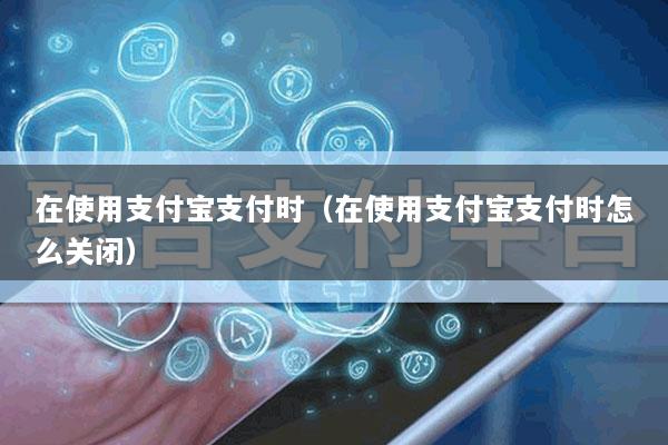 在使用支付宝支付时(在使用支付宝支付时怎么关闭)